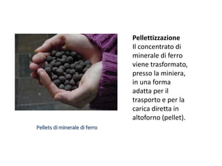 Pellettizzazione
                               Il concentrato di
                               minerale di ferro
                               viene trasformato,
                               presso la miniera,
                               in una forma
                               adatta per il
                               trasporto e per la
                               carica diretta in
                               altoforno (pellet).
Pellets di minerale di ferro
 