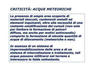 CRITICITÀ: ACQUE METEORICHE

La presenza di ampie aree scoperte di
materiali stoccati, contenenti metalli ed
elementi inquinanti, oltre alla necessità di una
costante umidificazione dei cumuli (non solo
per limitare la formazione di polveri
diffuse, ma anche per motivi antincendio)
comporta la formazione di elevate quantità di
acque di dilavamento (meteoriche e non).

In assenza di un sistema di
impermeabilizzazione delle aree e di un
sistema di intercettazione e trattamento, tali
acque possono infiltrarsi nel terreno e
interessare la falda sottostante.
 