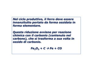 Nel ciclo produttivo, il ferro deve essere
innanzitutto portato da forma ossidata in
forma elementare.

Questa riduzione avviene per reazione
chimica con il carbonio (contenuto nel
carbone), che si trasforma a sua volta in
ossido di carbonio.

            Fe2O3 + C  Fe + CO
 