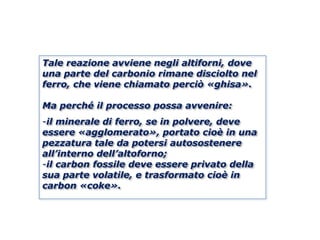 Tale reazione avviene negli altiforni, dove
una parte del carbonio rimane disciolto nel
ferro, che viene chiamato perciò «ghisa».

Ma perché il processo possa avvenire:
-il minerale di ferro, se in polvere, deve
essere «agglomerato», portato cioè in una
pezzatura tale da potersi autosostenere
all’interno dell’altoforno;
-il carbon fossile deve essere privato della
sua parte volatile, e trasformato cioè in
carbon «coke».
 