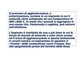Il processo di agglomerazione, o
sinterizzazione, avviene in un impianto in cui il
minerale viene sottoposto ad una temperatura di
900-1000 C, in modo che i granuli si aggregano in
una massa che, frantumata e vagliata, può entrare
nell’altoforno.

L’impianto è costituito da una o più linee in cui lo
strato di miscela di minerale e coke viene accesa
ed il treno di agglomerazione si sposta lentamente
in avanti mentre un’aspirazione fa spostare il
«fronte» della combustione verso il basso, fino
allo spegnimento prima del termine della linea.
 