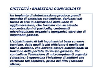 CRITICITÀ: EMISSIONI CONVOGLIATE

Un impianto di sinterizzazione produce grandi
quantità di emissioni convogliate, derivanti dal
flusso di aria in aspirazione dalle linee di
agglomerazione, che trascina con sé elevate
concentrazioni di particelle, contenenti
microinquinanti organici e inorganici, oltre che di
inquinanti gassosi.

L’abbattimento di tali inquinanti si basa su varie
tecniche, delle quali la più efficiente è quella dei
filtri a maniche, che devono essere dimensionati in
funzione della portata del flusso gassoso. Per
controllare l’emissione di microinquinanti organici
(diossine) è opportuna l’iniezione di additivi che
catturino tali sostanze, prima dei filtri (carbone
attivo).
 