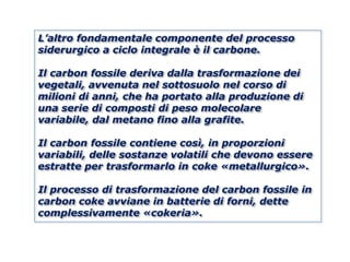L’altro fondamentale componente del processo
siderurgico a ciclo integrale è il carbone.

Il carbon fossile deriva dalla trasformazione dei
vegetali, avvenuta nel sottosuolo nel corso di
milioni di anni, che ha portato alla produzione di
una serie di composti di peso molecolare
variabile, dal metano fino alla grafite.

Il carbon fossile contiene così, in proporzioni
variabili, delle sostanze volatili che devono essere
estratte per trasformarlo in coke «metallurgico».

Il processo di trasformazione del carbon fossile in
carbon coke avviane in batterie di forni, dette
complessivamente «cokeria».
 
