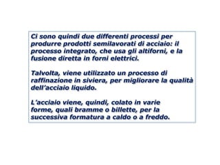 Ci sono quindi due differenti processi per
produrre prodotti semilavorati di acciaio: il
processo integrato, che usa gli altiforni, e la
fusione diretta in forni elettrici.

Talvolta, viene utilizzato un processo di
raffinazione in siviera, per migliorare la qualità
dell’acciaio liquido.

L’acciaio viene, quindi, colato in varie
forme, quali bramme o billette, per la
successiva formatura a caldo o a freddo.
 