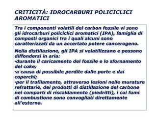 CRITICITÀ: IDROCARBURI POLICICLICI
AROMATICI
Tra i componenti volatili del carbon fossile vi sono
gli idrocarburi policiclici aromatici (IPA), famiglia di
composti organici tra i quali alcuni sono
caratterizzati da un accertato potere cancerogeno.
Nella distillazione, gli IPA si volatilizzano e possono
diffondersi in aria:
•durante il caricamento del fossile e lo sfornamento
del coke;
•a causa di possibile perdite dalle porte e dai
coperchi;
•per il trafilamento, attraverso lesioni nelle murature
refrattarie, dei prodotti di distillazione del carbone
nei comparti di riscaldamento (piedritti), i cui fumi
di combustione sono convogliati direttamente
all’esterno.
 
