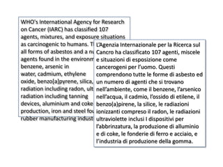 WHO's International Agency for Research
on Cancer (IARC) has classified 107
agents, mixtures, and exposure situations
as carcinogenic to humans. These include
                                L’Agenzia Internazionale per la Ricerca sul
all forms of asbestos and a number ofha classificato 107 agenti, miscele
                                Cancro
agents found in the environment such as di esposizione come
                                e situazioni
benzene, arsenic in             cancerogeni per l’uomo. Questi
water, cadmium, ethylene        comprendono tutte le forme di asbesto ed
oxide, benzo[a]pyrene, silica, ionizing
                                un numero di agenti che si trovano
radiation including radon, ultraviolet
                                nell’ambiente, come il benzene, l’arsenico
radiation including tanning nell’acqua, il cadmio, l’ossido di etilene, il
devices, aluminium and coke benzo(a)pirene, la silice, le radiazioni
production, iron and steel founding, or the
                                ionizzanti compreso il radon, le radiazioni
rubber manufacturing industry.  ultraviolette inclusi I dispositivi per
                                l’abbrinzatura, la produzione di alluminio
                                e di coke, le fonderie di ferro e acciaio, e
                                l’industria di produzione della gomma.
 