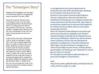 «La progettazione del nuovo impianto per la
produzione del coke della ThyssenKrupp a Duisburg
(in Germania) iniziò nei primi anni ‘90.
Durante la storia quasi centenaria dell’impianto
Thyssen, l’espansione urbanistica del distretto
Bruckhausen di Duisburg si era sviluppata sempre più
vicino al perimetro del sito industriale. Nel tempo, le
proteste dei residenti per le emissioni dell’impianto e
le richieste di chiusura della cokeria si erano fatte
sempre più insistenti.
Dato che l’impianto di Bruckhausen non poteva più
essere ristrutturato per soddisfare i più moderni
requisiti ecologici, fu pianificato di rimpiazzarlo con
una nuova installazione. Idealmente, questa doveva
essere collocata al di fuori da aree densamente
popolate, ma abbastanza vicino allo stabilimento
siderurgico, così da consentire la consegna di 2,5
milioni di tonnellate di coke l’anno, richieste dai due
grandi altiforni di Duisburg, e per mantenere la rete di
gas tra i forni e le centrali.
Un sito adatto fu identificato nella penisola tra il
porto di Schwelgern e il fiume Reno».

Vedi:
http://www.uhde.eu/fileadmin/documents/brochures/
uhde_brochures_pdf_en_17.pdf
 