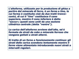 L'altoforno, utilizzato per la produzione di ghisa a
partire dal minerale di ferro, è un forno a tino, la
cui forma è costituita cioè da due tratti tronco-
conici, di cui il "tino" costituisce il cono
superiore, mentre il cono inferiore è detto
"sacca«; questi sono uniti da una sezione
cilindrica centrale (detta "ventre").

La carica dell’altoforno avviene dall'alto, ed è
formata da strati da coke e minerale ferroso che
vengono gettati a strati alterni.

Si tratta di un forno a funzionamento continuo: gli
strati della carica scendono lentamente mentre il
forno viene alimentato introducendo nuovi strati a
intervalli regolari.
 