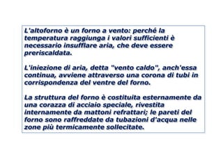 L'altoforno è un forno a vento: perché la
temperatura raggiunga i valori sufficienti è
necessario insufflare aria, che deve essere
preriscaldata.

L'iniezione di aria, detta "vento caldo", anch'essa
continua, avviene attraverso una corona di tubi in
corrispondenza del ventre del forno.

La struttura del forno è costituita esternamente da
una corazza di acciaio speciale, rivestita
internamente da mattoni refrattari; le pareti del
forno sono raffreddate da tubazioni d'acqua nelle
zone più termicamente sollecitate.
 