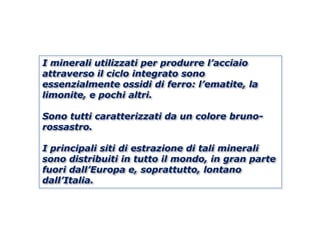 I minerali utilizzati per produrre l’acciaio
attraverso il ciclo integrato sono
essenzialmente ossidi di ferro: l’ematite, la
limonite, e pochi altri.

Sono tutti caratterizzati da un colore bruno-
rossastro.

I principali siti di estrazione di tali minerali
sono distribuiti in tutto il mondo, in gran parte
fuori dall’Europa e, soprattutto, lontano
dall’Italia.
 