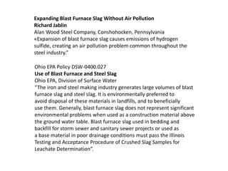 Expanding Blast Furnace Slag Without Air Pollution
Richard Jablin
Alan Wood Steel Company, Conshohocken, Pennsylvania
«Expansion of blast furnace slag causes emissions of hydrogen
sulfide, creating an air pollution problem common throughout the
steel industry.”

Ohio EPA Policy DSW-0400.027
Use of Blast Furnace and Steel Slag
Ohio EPA, Division of Surface Water
“The iron and steel making industry generates large volumes of blast
furnace slag and steel slag. It is environmentally preferred to
avoid disposal of these materials in landfills, and to beneficially
use them. Generally, blast furnace slag does not represent significant
environmental problems when used as a construction material above
the ground water table. Blast furnace slag used in bedding and
backfill for storm sewer and sanitary sewer projects or used as
a base material in poor drainage conditions must pass the Illinois
Testing and Acceptance Procedure of Crushed Slag Samples for
Leachate Determination”.
 