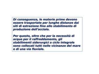Di conseguenza, le materie prime devono
essere trasportate per lunghe distanze dai
siti di estrazione fino allo stabilimento di
produzione dell’acciaio.

Per questo, oltre che per la necessità di
acque per il raffreddamento, gli
stabilimenti siderurgici a ciclo integrale
sono collocati tutti nelle vicinanze del mare
o di una via fluviale.
 