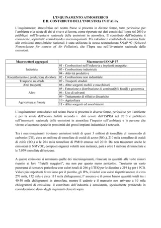 L’INQUINAMENTO ATMOSFERICO
                            E IL CONTRIBUTO DELL’INDUSTRIA IN ITALIA

      L’inquinamento atmosferico nel nostro Paese si presenta in diverse forme, tutte pericolose per
      l’ambiente e la salute di chi ci vive o ci lavora, come riportato nei dati censiti dall’Ispra nel 2010 e
      pubblicati sull’Inventario nazionale delle emissioni in atmosfera. Il contributo dell’industria è
      consistente, soprattutto considerando i microinquinanti. Per calcolare il contributo di ciascuna fonte
      alle emissioni atmosferiche nazionali è stata utilizzata la stessa nomenclatura SNAP 97 (Selected
      Nomenclature for sources of Air Pollution), che l’Ispra usa nell’Inventario nazionale delle
      emissioni.


      Macrosettori aggregati                               Macrosettori SNAP 97
                                     01 - Combustioni nell’industria e impianti energetici
             Industria               03 - Combustione industriale
                                     04 - Attività produttive
Riscaldamento e produzione di calore 02 - Combustione non industriale
        Trasporto su strada          07 - Trasporti stradali
           Altri trasporti           08 - Altre sorgenti mobili e macchinari
                                     05 - Estrazione e distribuzione di combustibili fossili e geotermia
               Altro                 06 - Uso di solventi
                                     09 - Trattamento di rifiuti e discariche
                                     10 - Agricoltura
        Agricoltura e foreste
                                     11 - Altre sorgenti ed assorbimenti

      L’inquinamento atmosferico nel nostro Paese si presenta in diverse forme, pericolose per l’ambiente
      e per la salute dell’uomo. Infatti secondo i dati censiti dall’ISPRA nel 2010 e pubblicati
      sull’inventario nazionale delle emissioni in atmosfera l’impatto sull’ambiente e le persone che
      vivono e lavorano specie in prossimità dei grossi impianti industriale è notevole.

      Tra i macroinquinanti troviamo emissioni totali di quasi 3 milioni di tonnellate di monossido di
      carbonio (CO), circa un milione di tonnellate di ossidi di azoto (NOx), 210 mila tonnellate di ossidi
      di zolfo (SOx) o le 204 mila tonnellate di PM10 emesse nel 2010. Da non trascurare anche le
      emissioni di NMVOC, composti organici volatili non metanici, pari a oltre 1 milione di tonnellate e
      le 7.079 tonnellate di benzene.

      A queste emissioni si sommano quelle dei microinquinanti, rilasciate in quantità alle volte minori
      rispetto ai loro “fratelli maggiori”, ma non per questo meno pericolosi. Troviamo un vasto
      panorama di sostanze pericolose con valori totali di 266 g I/TEQ per le diossine e 219 kg per i PCB.
      Valori più importanti li troviamo per il piombo, gli IPA, il nichel con valori rispettivamente di circa
      270 mila, 152 mila e circa 111 mila chilogrammi; l’ arsenico e il cromo hanno quantità totali tra i
      40-50 mila chilogrammi in atmosfera, mentre il cadmio e il mercurio non arrivano a 10 mila
      chilogrammi di emissione. Il contributo dell’industria è consistente, specialmente prendendo in
      considerazione alcuni degli inquinanti elencati sopra.
 