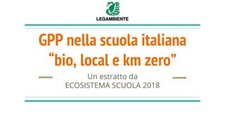 GPP nella scuola italiana
“bio, local e km zero”
Un estratto da
ECOSISTEMA SCUOLA 2018
 