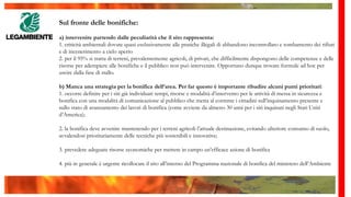 Sul fronte delle bonifiche:
a) intervenire partendo dalle peculiarità che il sito rappresenta:
1. criticità ambientali dovute quasi esclusivamente alle pratiche illegali di abbandono incontrollato e tombamento dei rifiuti
e di incenerimento a cielo aperto
2. per il 95% si tratta di terreni, prevalentemente agricoli, di privati, che difficilmente dispongono delle competenze e delle
risorse per adempiere alle bonifiche e il pubblico non può intervenire. Opportuno dunque trovare formule ad hoc per
uscire dalla fase di stallo.
b) Manca una strategia per la bonifica dell’area. Per far questo è importante ribadire alcuni punti prioritari:
1. occorre definire per i siti già individuati tempi, risorse e modalità d’intervento per le attività di messa in sicurezza e
bonifica con una modalità di comunicazione al pubblico che metta al corrente i cittadini sull’inquinamento presente e
sullo stato di avanzamento dei lavori di bonifica (come avviene da almeno 30 anni per i siti inquinati negli Stati Uniti
d’America);
2. la bonifica deve avvenire mantenendo per i terreni agricoli l’attuale destinazione, evitando ulteriore consumo di suolo,
avvalendosi prioritariamente delle tecniche più sostenibili e innovative;
3. prevedere adeguate risorse economiche per mettere in campo un’efficace azione di bonifica
4. più in generale è urgente ricollocare il sito all’interno del Programma nazionale di bonifica del ministero dell’Ambiente
 