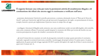 È urgente fermare una volta per tutte le persistenti attività di smaltimento illegale e di
combustione dei rifiuti che ancora oggi si continuano a verificare nell’area:
- potenziare ulteriormente l’attività di controllo, prevenzione e contrasto, destinando risorse al “Patto per la Terra dei
fuochi”, anche per l’attività dei vigili del fuoco per gli interventi di spegnimento dei roghi e un potenziamento di risorse,
compiti, funzioni e poteri, per implementare il percorso messo in campo fino ad oggi;
- sconfiggere i fenomeni di illegalità anche attraverso una vasta condivisione sociale sui temi della legalità e del controllo,
unica arma veramente efficace. È necessario quindi integrare lo strumento del «Patto per la terra dei fuochi» con una
concreta partecipazione da parte dei cittadini e associazioni del territorio;
- gli stessi Comuni devono assumere un ruolo da protagonisti, mettendo in campo quanto prevedono le normative
nazionali e regionali in termini di intervento, controllo e monitoraggio dei propri territori. Un primo passo è la piena
applicazione di quanto prevede la legge regionale 20/2013 a partire dal registro dei roghi che di fatto è ancora assente in
quasi tutti i Comuni (art. 3).
 