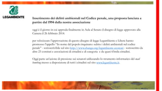 Inserimento dei delitti ambientali nel Codice penale, una proposta lanciata a
partire dal 1994 dalla nostra associazione
oggi è il giorno in cui approda finalmente in Aula al Senato il disegno di legge approvato alla
Camera il 26 febbraio 2014.
per velocizzare l’approvazione di questo disegno di legge Legambiente e Libera hanno
promosso l’appello “In nome del popolo inquinato: subito i delitti ambientali nel codice
penale” - sottoscrivibile sul sito http://www.change.org/legambiente-ecoreati - sottoscritto da
altre 23 comitati e associazioni di cittadini e di categoria e da quasi 65mila cittadini.
Oggi parte un’azione di pressione sui senatori utilizzando lo strumento informatico del mail
bombing messo a disposizione di tutti i cittadini sul sito www.legambiente.it.
 