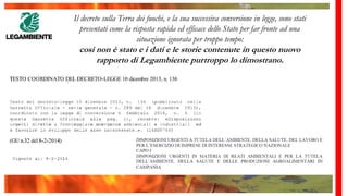 Il decreto sulla Terra dei fuochi, e la sua successiva conversione in legge, sono stati
presentati come la risposta rapida ed efficace dello Stato per far fronte ad una
situazione ignorata per troppo tempo:
così non è stato e i dati e le storie contenute in questo nuovo
rapporto di Legambiente purtroppo lo dimostrano.
 