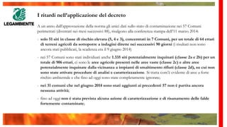 I ritardi nell’applicazione del decreto
A un anno dall’approvazione della norma gli unici dati sullo stato di contaminazione nei 57 Comuni
perimetrati (diventati nei mesi successivi 88), risalgono alla conferenza stampa dell’11 marzo 2014:
- solo 51 siti in classe di rischio elevata (5, 4 e 3), concentrati in 7 Comuni, per un totale di 64 ettari
di terreni agricoli da sottoporre a indagini dirette nei successivi 90 giorni (i risultati non sono
ancora stati pubblicati, la scadenza era il 9 giugno 2014)
- nei 57 Comuni sono stati individuati anche 1.335 siti potenzialmente inquinati (classe 2a e 2b) per un
totale di 906 ettari, ci sono le aree agricole presenti nelle aree vaste (classe 2c) e altre aree
potenzialmente inquinate dalla vicinanza a impianti di smaltimento rifiuti (classe 2d), su cui non
sono state attivate procedure di analisi e caratterizzazione. Si tratta com’è evidente di aree a forte
rischio ambientale e che fino ad oggi sono state completamente ignorate;
- nei 31 comuni che nel giugno 2014 sono stati aggiunti ai precedenti 57 non è partita ancora
nessuna attività;
- fino ad oggi non è stata prevista alcuna azione di caratterizzazione e di risanamento delle falde
fortemente contaminate;
 