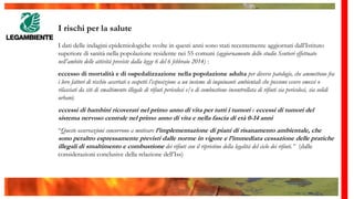 I rischi per la salute
I dati delle indagini epidemiologiche svolte in questi anni sono stati recentemente aggiornati dall’Istituto
superiore di sanità nella popolazione residente nei 55 comuni (aggiornamento dello studio Sentieri effettuato
nell’ambito delle attività previste dalla legge 6 del 6 febbraio 2014) :
eccesso di mortalità e di ospedalizzazione nella popolazione adulta per diverse patologie, che ammettono fra
i loro fattori di rischio accertati o sospetti l’esposizione a un insieme di inquinanti ambientali che possono essere emessi o
rilasciati da siti di smaltimento illegale di rifiuti pericolosi e/o di combustione incontrollata di rifiuti sia pericolosi, sia solidi
urbani;
eccessi di bambini ricoverati nel primo anno di vita per tutti i tumori e eccessi di tumori del
sistema nervoso centrale nel primo anno di vita e nella fascia di età 0-14 anni
“Queste osservazioni concorrono a motivare l’implementazione di piani di risanamento ambientale, che
sono peraltro espressamente previsti dalle norme in vigore e l’immediata cessazione delle pratiche
illegali di smaltimento e combustione dei rifiuti con il ripristino della legalità del ciclo dei rifiuti.” (dalle
considerazioni conclusive della relazione dell’Iss)
 