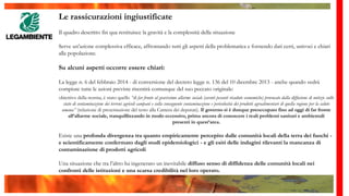 Le rassicurazioni ingiustificate
Il quadro descritto fin qua restituisce la gravità e la complessità della situazione
Serve un’azione complessiva efficace, affrontando tutti gli aspetti della problematica e fornendo dati certi, univoci e chiari
alla popolazione.
Su alcuni aspetti occorre essere chiari:
La legge n. 6 del febbraio 2014 - di conversione del decreto legge n. 136 del 10 dicembre 2013 - anche quando vedrà
compiute tutte le azioni previste risentirà comunque del suo peccato originale:
obiettivo della norma, è stato quello “di far fronte al gravissimo allarme sociale (aventi pesanti ricadute economiche) provocato dalla diffusione di notizie sullo
stato di contaminazione dei terreni agricoli campani e sulla conseguente contaminazione e pericolosità dei prodotti agroalimentari di quella regione per la salute
umana” (relazione di presentazione del testo alla Camera dei deputati). Il governo si è dunque preoccupato fino ad oggi di far fronte
all’allarme sociale, tranquillizzando in modo eccessivo, prima ancora di conoscere i reali problemi sanitari e ambientali
presenti in quest’area.
Esiste una profonda divergenza tra quanto empiricamente percepito dalle comunità locali della terra dei fuochi -
e scientificamente confermato dagli studi epidemiologici - e gli esiti delle indagini rilevanti la mancanza di
contaminazione di prodotti agricoli
Una situazione che tra l’altro ha ingenerato un inevitabile diffuso senso di diffidenza delle comunità locali nei
confronti delle istituzioni e una scarsa credibilità nel loro operato.
 