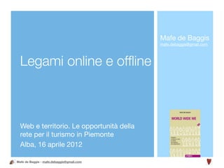 Mafe de Baggis
                                           mafe.debaggis@gmail.com




  Legami online e ofﬂine



  Web e territorio. Le opportunità della
  rete per il turismo in Piemonte
  Alba, 16 aprile 2012

Mafe de Baggis - mafe.debaggis@gmail.com
 