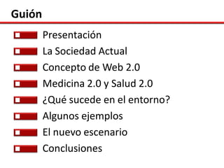 Guión
        Presentación
        La Sociedad Actual
        Concepto de Web 2.0
        Medicina 2.0 y Salud 2.0
        ¿Qué sucede en el entorno?
        Algunos ejemplos
        El nuevo escenario
        Conclusiones
 