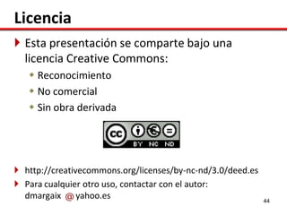 Licencia
 Esta presentación se comparte bajo una
  licencia Creative Commons:
    Reconocimiento
    No comercial
    Sin obra derivada




 http://creativecommons.org/licenses/by-nc-nd/3.0/deed.es
 Para cualquier otro uso, contactar con el autor:
  dmargaix      yahoo.es                                     44
 