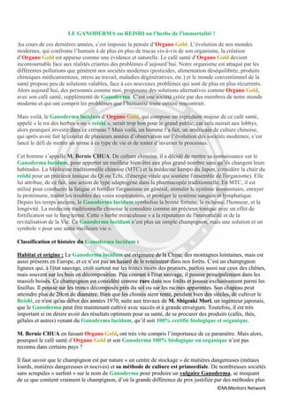 LE GANODERMA ou REISHI ou l’herbe de l’immortalité !
Au cours de ces dernières années, s’est imposée la pensée d’Organo Gold. L’évolution de nos mondes
modernes, qui confronte l’humain à de plus en plus de tracas vis-à-vis de son organisme, la création
d’Organo Gold est apparue comme une évidence et naturelle. Le café santé d’Organo Gold devient
incontournable face aux réalités criantes des problèmes d’aujourd’hui. Notre organisme est attaqué par les
différentes pollutions que génèrent nos sociétés modernes (pesticides, alimentation déséquilibrée, produits
chimiques médicamenteux, stress au travail, maladies dégénératives, etc.) et le monde conventionnel de la
santé propose peu de solutions valables, face à ces nouveaux problèmes qui sont de plus en plus récurrents.
Alors aujourd’hui, des personnes comme moi, proposons des solutions alternatives comme Organo Gold,
avec son café santé, supplémenté de Ganoderma. C’est une société créée par des membres de notre monde
moderne et qui ont comprit les problèmes que l’humanité toute entière rencontrait.

Mais voilà, le Ganoderma lucidum d’Organo Gold, qui compose un ingrédient majeur de ce café santé,
appelé « le roi des herbes » ou « reishi », serait trop bon pour le grand public, car cela nuirait aux lobbys,
alors pourquoi investir dans ce créneau ? Mais voilà, un homme l’a fait, un américain de culture chinoise,
qui après avoir fait le constat de plusieurs années d’observation sur l’évolution des sociétés modernes, s’est
lancé le défi de mettre un terme à ce type de vie et de tenter d’inverser le processus.

Cet homme s’appelle M. Bernie CHUA. De culture chinoise, il a décidé de mettre sa connaissance sur le
Ganoderma lucidum, pour apporter un meilleur bien-être aux plus grand nombre sans qu’ils changent leurs
habitudes. La Médecine traditionnelle chinoise (MTC) et la médecine kempo du Japon, considère la chair du
reishi pour un précieux tonique du Qi ou Tchi, (l'énergie vitale qui soutient l'ensemble de l'organisme). Elle
lui attribue, de ce fait, une action de type adaptogène dans la pharmacopée traditionnelle. En MTC, il est
utilisé pour combattre la fatigue et fortifier l'organisme en général, stimuler le système immunitaire, enrayer
la protéinurie, traiter les troubles des voies respiratoires, et protéger le système sanguin et lymphatique.
Depuis les temps anciens, le Ganoderma lucidum symbolise la bonne fortune, la richesse, l'honneur, et la
longévité. La médecine traditionnelle chinoise le considère comme un précieux tonique avec un effet de
fortification sur le long terme. Cette « herbe miraculeuse » a la réputation de l'immortalité et de la
revitalisation de la Vie. Ce Ganoderma lucidum n’est plus un simple champignon, mais une solution et un
symbole « pour une autre meilleure vie ».

Classification et histoire du Ganoderma lucidum :

Habitat et origine : Le Ganoderma lucidum est originaire de la Chine, des montagnes lointaines, mais est
aussi présents en Europe, et ce n’est pas un hasard de le rencontrer dans nos forêts. C'est un champignon
ligneux qui, à l'état sauvage, croît surtout sur les troncs morts des pruniers, parfois aussi sur ceux des chênes,
mais souvent sur les bois en décomposition. Peu courant à l'état sauvage, il pousse principalement dans les
massifs boisés. Ce champignon est considéré comme rare dans nos forêts et pousse exclusivement parmi les
feuillus. Il pousse sur les troncs décomposés près du sol ou sur les racines apparentes. Son chapeau peut
atteindre plus de 20cm de diamètre. Bien que les chinois aient tenté, pendant bien des siècles, de cultiver le
Reishi, ce n'est qu'au début des années 1970, suite aux travaux de M. Shigeaki Mori, un ingénieur japonais,
que le Ganoderma peut être maintenant cultivé avec succès et à grande envergure. Toutefois, il est très
important si on désire avoir des résultats optimum pour sa santé, de se procurer des produits (cafés, thés,
gélules et autres) venant du Ganoderma lucidum, qu’il soit 100% certifié biologique et organique.

M. Bernie CHUA en faisant Organo Gold, ont très vite compris l’importance de ce paramètre. Mais alors,
pourquoi le café santé d’Organo Gold et son Ganoderma 100% biologique ou organique n’est pas
reconnu dans certains pays ?

Il faut savoir que le champignon est par nature « un centre de stockage » de matières dangereuses (métaux
lourds, matières dangereuses et nocives) et sa méthode de culture est primordiale. De nombreuses sociétés
sans scrupules « surfent » sur le nom de Ganoderma pour produire un vulgaire Ganoderma, se moquant
de ce que contient vraiment le champignon, d’où la grande différence de prix justifiée par des méthodes plus
                                                                                           ©MLMentors Network
 