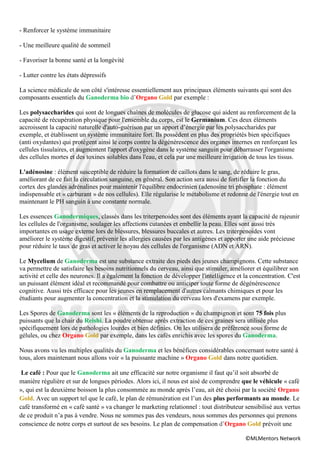 - Renforcer le système immunitaire

- Une meilleure qualité de sommeil

- Favoriser la bonne santé et la longévité

- Lutter contre les états dépressifs

La science médicale de son côté s'intéresse essentiellement aux principaux éléments suivants qui sont des
composants essentiels du Ganoderma bio d’Organo Gold par exemple :

Les polysaccharides qui sont de longues chaînes de molécules de glucose qui aident au renforcement de la
capacité de récupération physique pour l'ensemble du corps, est le Germanium. Ces deux éléments
accroissent la capacité naturelle d'auto-guérison par un apport d’énergie par les polysaccharides par
exemple, et établissent un système immunitaire fort. Ils possèdent en plus des propriétés bien spécifiques
(anti oxydantes) qui protègent ainsi le corps contre la dégénérescence des organes internes en renforçant les
cellules tissulaires, et augmentent l'apport d'oxygène dans le système sanguin pour débarrasser l'organisme
des cellules mortes et des toxines solubles dans l'eau, et cela par une meilleure irrigation de tous les tissus.

L'adénosine : élément susceptible de réduire la formation de caillots dans le sang, de réduire le gras,
améliorant de ce fait la circulation sanguine, en général. Son action sera aussi de fortifier la fonction du
cortex des glandes adrénalines pour maintenir l'équilibre endocrinien (adenosine tri phosphate : élément
indispensable et « carburant » de nos cellules). Elle régularise le métabolisme et redonne de l'énergie tout en
maintenant le PH sanguin à une constante normale.

Les essences Ganodermiques, classés dans les triterpenoides sont des éléments ayant la capacité de rajeunir
les cellules de l'organisme, soulager les affections cutanées et embellir la peau. Elles sont aussi très
importantes en usage externe lors de blessures, blessures buccales et autres. Les triterpenoides vont
améliorer le système digestif, prévenir les allergies causées par les antigènes et apporter une aide précieuse
pour réduire le taux de gras et activer le noyau des cellules de l'organisme (ADN et ARN).

Le Mycelium de Ganoderma est une substance extraite des pieds des jeunes champignons. Cette substance
va permettre de satisfaire les besoins nutritionnels du cerveau, ainsi que stimuler, améliorer et équilibrer son
activité et celle des neurones. Il a également la fonction de développer l'intelligence et la concentration. C'est
un puissant élément idéal et recommandé pour combattre ou anticiper toute forme de dégénérescence
cognitive. Aussi très efficace pour les jeunes en remplacement d'autres calmants chimiques et pour les
étudiants pour augmenter la concentration et la stimulation du cerveau lors d'examens par exemple.

Les Spores de Ganoderma sont les « éléments de la reproduction » du champignon et sont 75 fois plus
puissants que la chair du Reishi. La poudre obtenue après extraction de ces graines sera utilisée plus
spécifiquement lors de pathologies lourdes et bien définies. On les utilisera de préférence sous forme de
gélules, ou chez Organo Gold par exemple, dans les cafés enrichis avec les spores du Ganoderma.

Nous avons vu les multiples qualités du Ganoderma et les bénéfices considérables concernant notre santé à
tous, alors maintenant nous allons voir « la puissante machine » Organo Gold dans notre quotidien.

 Le café : Pour que le Ganoderma ait une efficacité sur notre organisme il faut qu’il soit absorbé de
manière régulière et sur de longues périodes. Alors ici, il nous est aisé de comprendre que le véhicule « café
», qui est la deuxième boisson la plus consommée au monde après l’eau, ait été choisi par la société Organo
Gold. Avec un support tel que le café, le plan de rémunération est l’un des plus performants au monde. Le
café transformé en « café santé » va changer le marketing relationnel : tout distributeur sensibilisé aux vertus
de ce produit n’a pas à vendre. Nous ne sommes pas des vendeurs, nous sommes des personnes qui prenons
conscience de notre corps et surtout de ses besoins. Le plan de compensation d’Organo Gold prévoit une

                                                                                           ©MLMentors Network
 