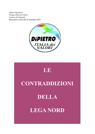 Ufficio legislativo
Gruppo Italia dei Valori
Camera dei Deputati
Bozza provvisoria del 28 settembre 2010




                                          LE

              CONTRADDIZIONI

                                   DELLA

                          LEGA NORD
 