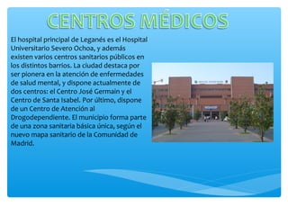 El hospital principal de Leganés es el Hospital
Universitario Severo Ochoa, y además
existen varios centros sanitarios públicos en
los distintos barrios. La ciudad destaca por
ser pionera en la atención de enfermedades
de salud mental, y dispone actualmente de
dos centros: el Centro José Germain y el
Centro de Santa Isabel. Por último, dispone
de un Centro de Atención al
Drogodependiente. El municipio forma parte
de una zona sanitaria básica única, según el
nuevo mapa sanitario de la Comunidad de
Madrid.
 