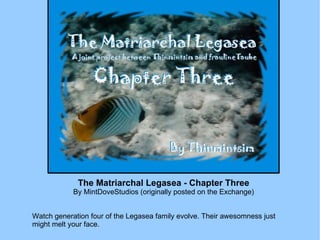The Matriarchal Legasea - Chapter Three By MintDoveStudios (originally posted on the Exchange) Watch generation four of the Legasea family evolve. Their awesomness just might melt your face. 