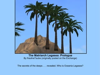 The Matriarch Legasea: Prologue By fraulineTaube (originally posted on the Exchange) The secrets of the deeps . . . revealed. Who is Oceania Legasea? 