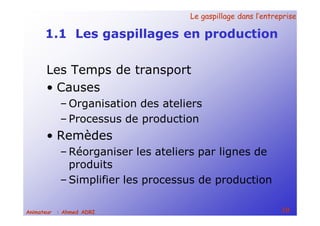 Le gaspillage dans l’entrepriseLe gaspillage dans l’entreprise
10Animateur : Ahmed ADRI
1.1 Les gaspillages en production
Les Temps de transport
• Causes
– Organisation des ateliers
– Processus de production
• Remèdes
– Réorganiser les ateliers par lignes de
produits
– Simplifier les processus de production
 