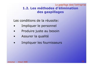 Le gaspillage dans l’entrepriseLe gaspillage dans l’entreprise
16Animateur : Ahmed ADRI
1.2. Les méthodes d’élimination
des gaspillages
Les conditions de la réussite:
• Impliquer le personnel
• Produire juste au besoin
• Assurer la qualité
• Impliquer les fournisseurs
 