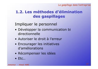 Le gaspillage dans l’entrepriseLe gaspillage dans l’entreprise
17Animateur : Ahmed ADRI
1.2. Les méthodes d’élimination
des gaspillages
Impliquer le personnel
• Développer la communication bi
directionnelle
• Autoriser le droit à l’erreur
• Encourager les initiatives
d’améliorations
• Récompenser les idées
• Etc..
 