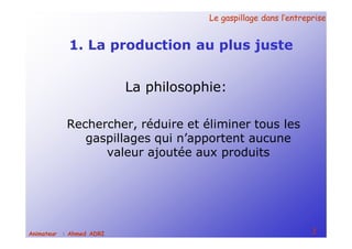 Le gaspillage dans l’entrepriseLe gaspillage dans l’entreprise
2Animateur : Ahmed ADRI
1. La production au plus juste
La philosophie:
Rechercher, réduire et éliminer tous les
gaspillages qui n’apportent aucune
valeur ajoutée aux produits
 
