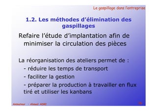 Le gaspillage dans l’entrepriseLe gaspillage dans l’entreprise
26Animateur : Ahmed ADRI
1.2. Les méthodes d’élimination des
gaspillages
Refaire l’étude d’implantation afin de
minimiser la circulation des pièces
La réorganisation des ateliers permet de :
- réduire les temps de transport
- faciliter la gestion
- préparer la production à travailler en flux
tiré et utiliser les kanbans
 