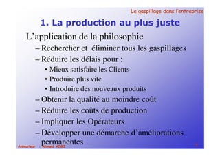 Le gaspillage dans l’entrepriseLe gaspillage dans l’entreprise
3Animateur : Ahmed ADRI
1. La production au plus juste
L’application de la philosophie
– Rechercher et éliminer tous les gaspillages
– Réduire les délais pour :
• Mieux satisfaire les Clients
• Produire plus vite
• Introduire des nouveaux produits
– Obtenir la qualité au moindre coût
– Réduire les coûts de production
– Impliquer les Opérateurs
– Développer une démarche d’améliorations
permanentes
 