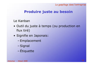 Le gaspillage dans l’entrepriseLe gaspillage dans l’entreprise
31Animateur : Ahmed ADRI
Produire juste au besoin
Le Kanban
• Outil du juste à temps (ou production en
flux tiré)
• Signifie en Japonais:
– Emplacement
– Signal
– Étiquette
 