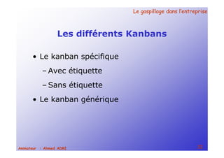 Le gaspillage dans l’entrepriseLe gaspillage dans l’entreprise
32Animateur : Ahmed ADRI
Les différents Kanbans
• Le kanban spécifique
– Avec étiquette
– Sans étiquette
• Le kanban générique
 