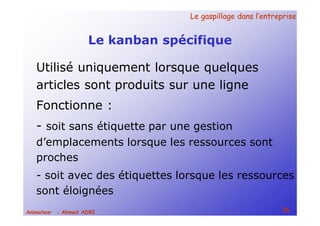 Le gaspillage dans l’entrepriseLe gaspillage dans l’entreprise
36Animateur : Ahmed ADRI
Le kanban spécifique
Utilisé uniquement lorsque quelques
articles sont produits sur une ligne
Fonctionne :
- soit sans étiquette par une gestion
d’emplacements lorsque les ressources sont
proches
- soit avec des étiquettes lorsque les ressources
sont éloignées
 
