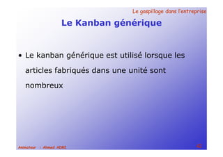 Le gaspillage dans l’entrepriseLe gaspillage dans l’entreprise
42Animateur : Ahmed ADRI
Le Kanban générique
• Le kanban générique est utilisé lorsque les
articles fabriqués dans une unité sont
nombreux
 