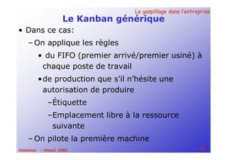 Le gaspillage dans l’entrepriseLe gaspillage dans l’entreprise
43Animateur : Ahmed ADRI
Le Kanban générique
• Dans ce cas:
– On applique les règles
• du FIFO (premier arrivé/premier usiné) à
chaque poste de travail
•de production que s’il n’hésite une
autorisation de produire
–Étiquette
–Emplacement libre à la ressource
suivante
– On pilote la première machine
 