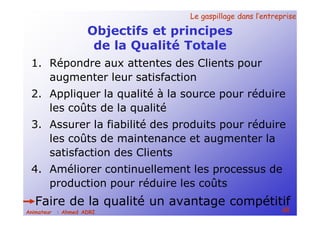 Le gaspillage dans l’entrepriseLe gaspillage dans l’entreprise
48Animateur : Ahmed ADRI
Objectifs et principes
de la Qualité Totale
1. Répondre aux attentes des Clients pour
augmenter leur satisfaction
2. Appliquer la qualité à la source pour réduire
les coûts de la qualité
3. Assurer la fiabilité des produits pour réduire
les coûts de maintenance et augmenter la
satisfaction des Clients
4. Améliorer continuellement les processus de
production pour réduire les coûts
Faire de la qualité un avantage compétitif
 