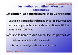 Le gaspillage dans l’entrepriseLe gaspillage dans l’entreprise
55Animateur : Ahmed ADRI
Les méthodes d’élimination des
gaspillages
La simplification des relations avec les Fournisseurs
est une importante source de réduction de tâches
sans valeur ajoutée.
Réduire le nombre des fournisseurs permet de:
– réduire le nombre de commande
– Réduire les négociations de contrats
Impliquer les Fournisseurs et sous-traitants
 