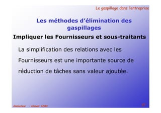 Le gaspillage dans l’entrepriseLe gaspillage dans l’entreprise
57Animateur : Ahmed ADRI
Les méthodes d’élimination des
gaspillages
La simplification des relations avec les
Fournisseurs est une importante source de
réduction de tâches sans valeur ajoutée.
Impliquer les Fournisseurs et sous-traitants
 