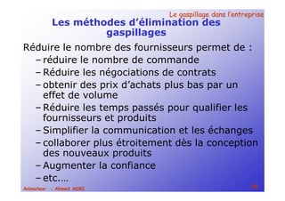 Le gaspillage dans l’entrepriseLe gaspillage dans l’entreprise
58Animateur : Ahmed ADRI
Les méthodes d’élimination des
gaspillages
Réduire le nombre des fournisseurs permet de :
– réduire le nombre de commande
– Réduire les négociations de contrats
– obtenir des prix d’achats plus bas par un
effet de volume
– Réduire les temps passés pour qualifier les
fournisseurs et produits
– Simplifier la communication et les échanges
– collaborer plus étroitement dès la conception
des nouveaux produits
– Augmenter la confiance
– etc.…
 