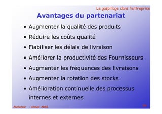 Le gaspillage dans l’entrepriseLe gaspillage dans l’entreprise
59Animateur : Ahmed ADRI
Avantages du partenariat
• Augmenter la qualité des produits
• Réduire les coûts qualité
• Fiabiliser les délais de livraison
• Améliorer la productivité des Fournisseurs
• Augmenter les fréquences des livraisons
• Augmenter la rotation des stocks
• Amélioration continuelle des processus
internes et externes
 